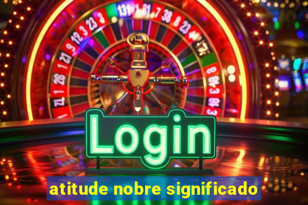 atitude nobre significado